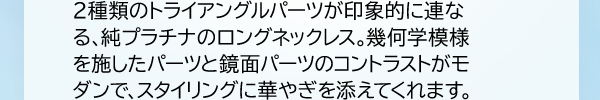 2種類のトライアングルパーツが印象的に連なる、純プラチナのロングネックレス。幾何学模様を施したパーツと鏡面パーツのコントラストがモダンで、スタイリングに華やぎを添えてくれます。