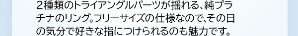 2種類のトライアングルパーツが揺れる、純プラチナのリング。フリーサイズの仕様なので、その日の気分で好きな指につけられるのも魅力です。