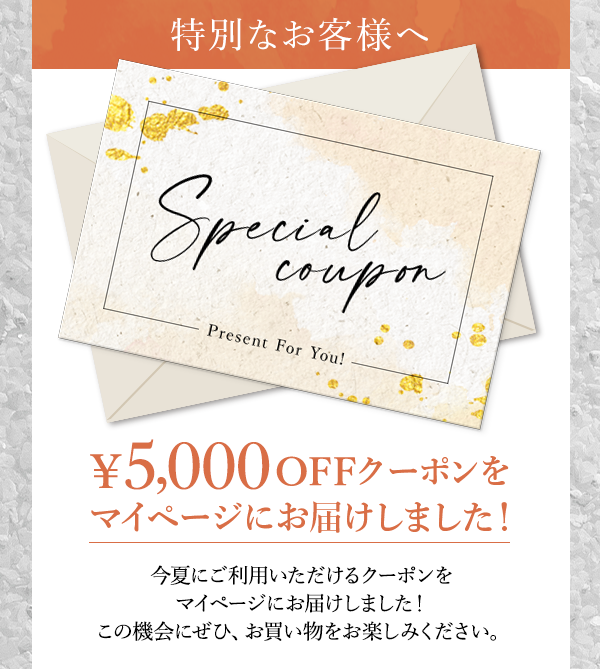 特別なお客様へ　Special coupon　Present For You!　￥5,000OFFクーポンをマイページにお届けしました！今夏にご利用いただけるクーポンをマイページにお届けしました！この機会にぜひ、お買い物をお楽しみください。