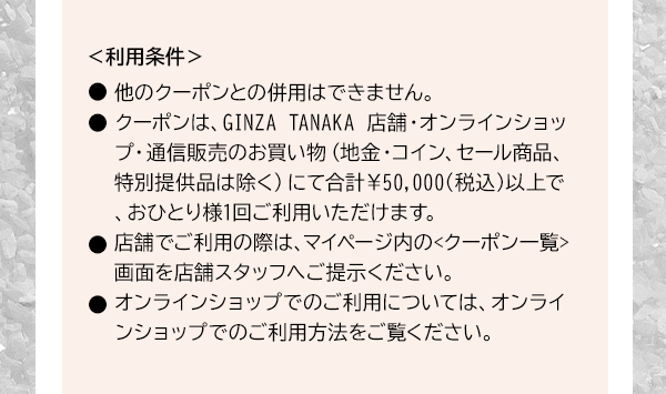 ＜利用条件＞●他のクーポンとの併用はできません。●クーポンは、GINZA TANAKA 店舗・オンラインショップ・通信販売のお買い物（地金・コイン、セール商品、特別提供品は除く）にて合計￥50,000(税込)以上で、おひとり様1回ご利用いただけます。●店舗でご利用の際は、マイページ内の<クーポン一覧>画面を店舗スタッフへご提示ください。●オンラインショップでのご利用については、オンラインショップでのご利用方法をご覧ください。