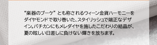 “楽器のブーケ” とも称されるウィーン金貨ハーモニーをダイヤモンドで取り巻いた、スタイリッシュで端正なデザイン。バチカンにもメレダイヤを施したこだわりの結晶が、夏の眩しい日差しに負けない輝きを放ちます。