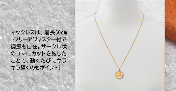 ネックレスは、最長50cm・フリーアジャスター付で調節も自在。サークル状のコマにカットを施したことで、動くたびにキラキラ輝くのもポイント！