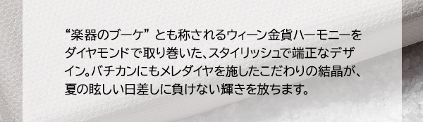 “楽器のブーケ” とも称されるウィーン金貨ハーモニーをダイヤモンドで取り巻いた、スタイリッシュで端正なデザイン。バチカンにもメレダイヤを施したこだわりの結晶が、夏の眩しい日差しに負けない輝きを放ちます。