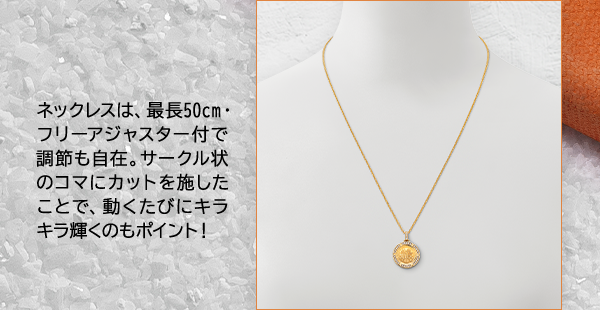 ネックレスは、最長50cm・フリーアジャスター付で調節も自在。サークル状のコマにカットを施したことで、動くたびにキラキラ輝くのもポイント！
