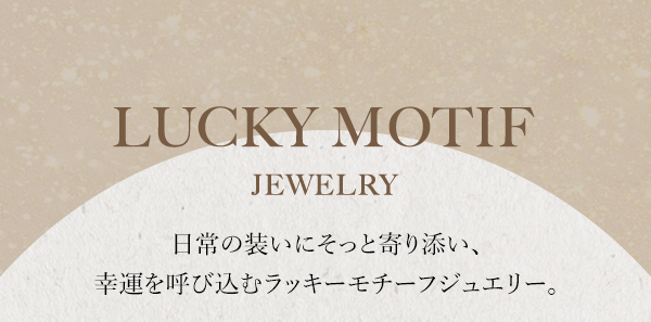 LUCKY MOTIF JEWELRY 日常の装いにそっと寄り添い、幸運を呼び込むラッキーモチーフジュエリー。