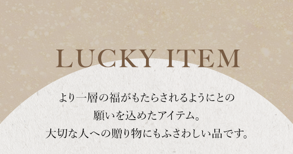 LUCKY ITEM より一層の福がもたらされるようにとの願いを込めたアイテム。大切な人への贈り物にもふさわしい品です。
