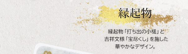 縁起物 縁起物「打ち出の小槌」と吉祥文様「宝尽くし」を施した華やかなデザイン。