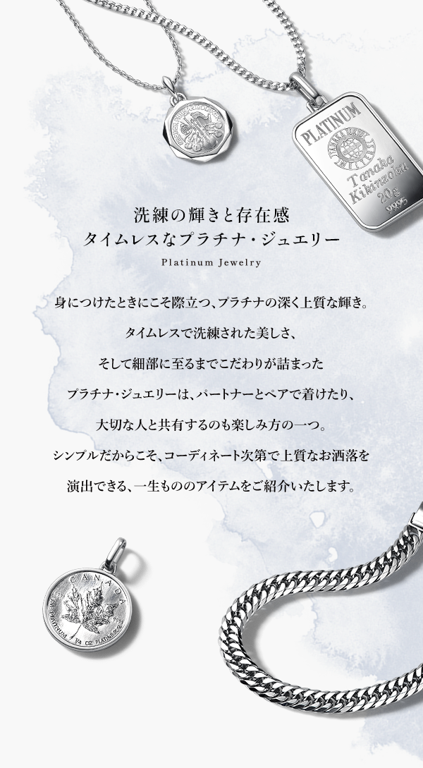 洗練の輝きと存在感 タイムレスなプラチナ・ジュエリー Platinum Jewelry 身につけたときにこそ際立つ、プラチナの深く上質な輝き。タイムレスで洗練された美しさ、そして細部に至るまでこだわりが詰まったプラチナ・ジュエリーは、パートナーとペアで着けたり、大切な人と共有するのも楽しみ方の一つ。シンプルだからこそ、コーディネート次第で上質なお洒落を演出できる、一生もののアイテムをご紹介いたします。