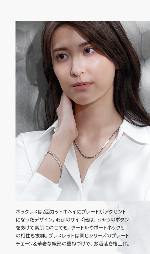 ネックレスは2面カットキヘイにプレートがアクセントになったデザイン。45㎝のサイズ感は、シャツのボタンをあけて素肌にのせても、タートルやボートネックとの相性も抜群。ブレスレットは同じシリーズのプレートチェーン＆華奢な線形の重ねづけで、お洒落を格上げ。