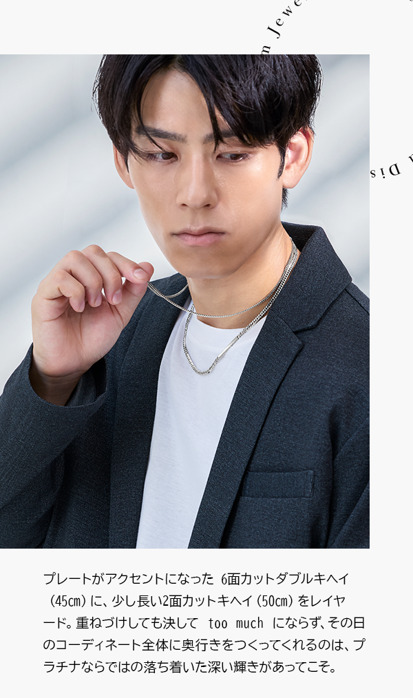 プレートがアクセントになった 6面カットダブルキヘイ（45㎝）に、少し長い2面カットキヘイ（50㎝）をレイヤード。重ねづけしても決して too much にならず、その日のコーディネート全体に奥行きをつくってくれるのは、プラチナならではの落ち着いた深い輝きがあってこそ。