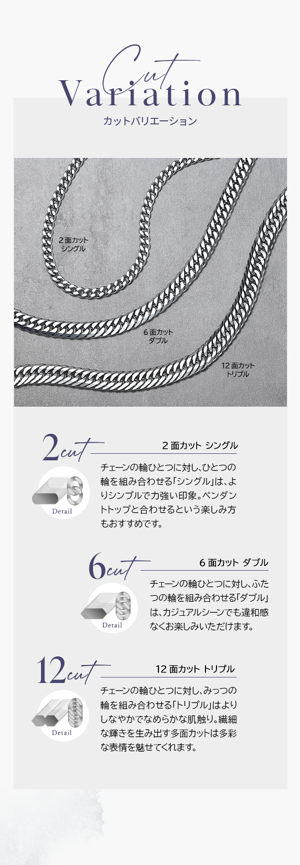 Cut Variation 2面カット シングル チェーンの輪ひとつに対し、ひとつの輪を組み合わせる「シングル」は、よりシンプルで力強い印象。ペンダントトップと合わせるという楽しみ方もおすすめです。6面カット ダブル チェーンの輪ひとつに対し、ふたつの輪を組み合わせる「ダブル」は、カジュアルシーンでも違和感なくお楽しみいただけます。 12面カット トリプル チェーンの輪ひとつに対し、みっつの輪を組み合わせる「トリプル」はよりしなやかでなめらかな肌触り。繊細な輝きを生み出す多面カットは多彩な表情を魅せてくれます。