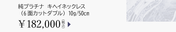 純プラチナ キヘイネックレス（6面カットダブル） 10g/50cm ￥182,000（税込）