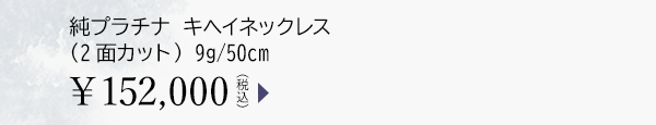純プラチナ キヘイネックレス（2面カット） 9g/50cm ￥152,000（税込）