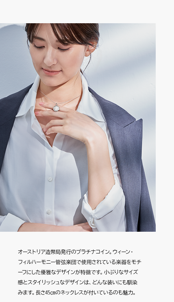 オーストリア造幣局発行のプラチナコイン。ウィーン・フィルハーモニー管弦楽団で使用されている楽器をモチーフにした優雅なデザインが特徴です。小ぶりなサイズ感とスタイリッシュなデザインは、どんな装いにも馴染みます。長さ45㎝のネックレスが付いているのも魅力。