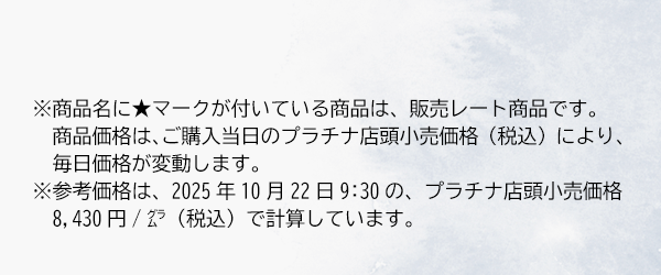 ※商品名に★マークが付いている商品は、販売レート商品です。商品価格は、ご購入当日のプラチナ店頭小売価格（税込）により、毎日価格が変動します。※参考価格は、2025年10月22日9:30の、プラチナ店頭小売価格8,430円/グラム（税込）で計算しています。