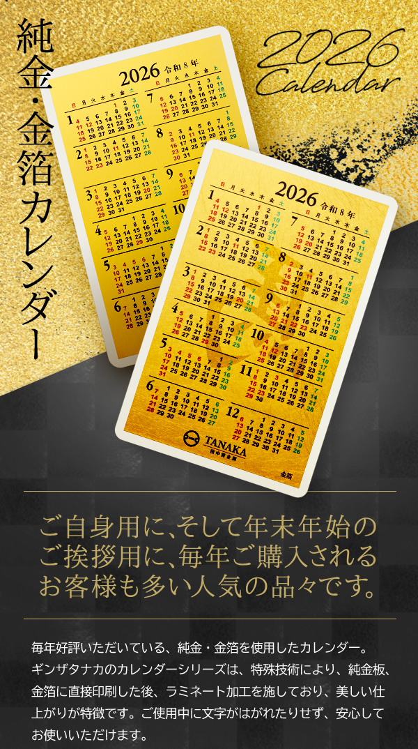 純金・金箔カレンダー 2026 Calendar ご自身用に、そして年末年始のご挨拶用に、毎年ご購入されるお客様も多い人気の品々です。毎年好評いただいている、純金・金箔を使用したカレンダー。ギンザタナカのカレンダーシリーズは、特殊技術により、純金板、金箔に直接印刷した後、ラミネート加工を施しており、美しい仕上がりが特徴です。 ご使用中に文字がはがれたりせず、安心してお使いいただけます。