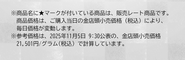 ※商品名に★マークが付いている商品は、販売レート商品です。商品価格は、ご購入当日の金店頭小売価格（税込）により、毎日価格が変動します。 ※参考価格は、2025年11月5日 9:30公表の、金店頭小売価格21,501円/グラム(税込) で計算しています。