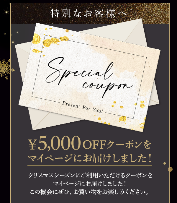 特別なお客様へ ￥5,000 OFFクーポンをマイページにお届けしました！クリスマスシーズンにご利用いただけるクーポンをマイページにお届けしました！この機会にぜひ、お買い物をお楽しみください。