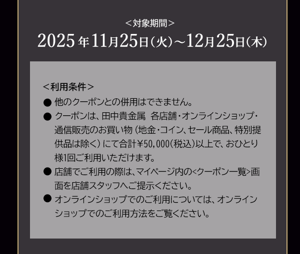 ＜対象期間＞2025年11月25日（火）～12月25日（木）＜利用条件＞●他のクーポンとの併用はできません。●クーポンは、田中貴金属 各店舗・オンラインショップ・通信販売のお買い物（地金・コイン、セール商品、特別提供品は除く）にて合計￥50,000(税込)以上で、おひとり様1回ご利用いただけます。●店舗でご利用の際は、マイページ内の<クーポン一覧>画面を店舗スタッフへご提示ください。●オンラインショップでのご利用については、オンラインショップでのご利用方法をご覧ください。