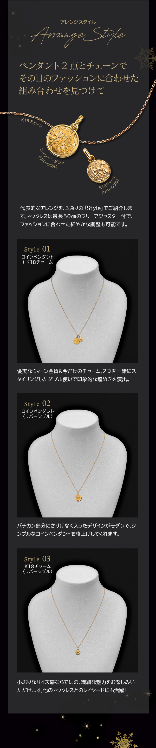 Arrange Style ペンダント2点とチェーンでその日のファッションに合わせた組み合わせを見つけて 代表的なアレンジを、3通りの「Style」でご紹介します。ネックレスは最長50cmのフリーアジャスター付で、ファッションに合わせた細やかな調整も可能です。Style 01 コインペンダント +K18チャーム 優美なウィーン金貨＆今だけのチャーム、2つを一緒にスタイリングしたダブル使いで印象的な煌めきを演出。 Style 02 コインペンダント（リバーシブル）バチカン部分にさりげなく入ったデザインがモダンで、シンプルなコインペンダントを格上げしてくれます。 Style 03 K18チャーム（リバーシブル）小ぶりなサイズ感ならではの、繊細な魅力をお楽しみいただけます。他のネックレスとのレイヤードにも活躍！