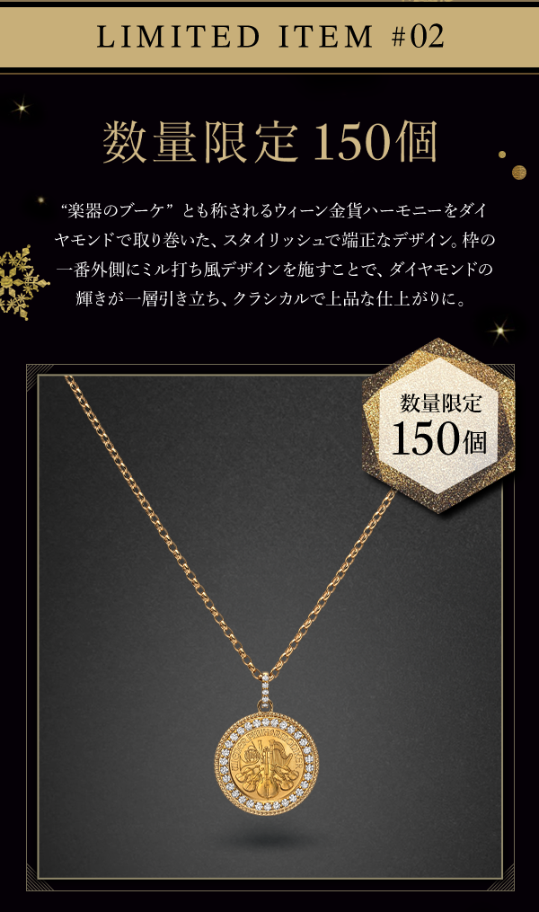 LIMITED ITEM #02 数量限定　150個 “楽器のブーケ”とも称されるウィーン金貨ハーモニーをダイヤモンドで取り巻いた、スタイリッシュで端正なデザイン。枠の一番外側にミル打ち風デザインを施すことで、ダイヤモンドの輝きが一層引き立ち、クラシカルで上品な仕上がりに。