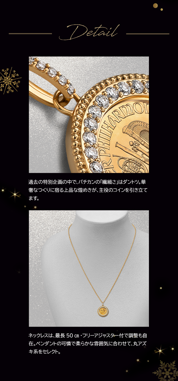 Detail 過去の特別企画の中で、バチカンの「繊細さ」はダントツ。華奢なつくりに宿る上品な煌めきが、主役のコインを引き立てます。ネックレスは、最長50cm・フリーアジャスター付で調整も自在。ペンダントの可憐で柔らかな雰囲気に合わせて、丸アズキ系をセレクト。