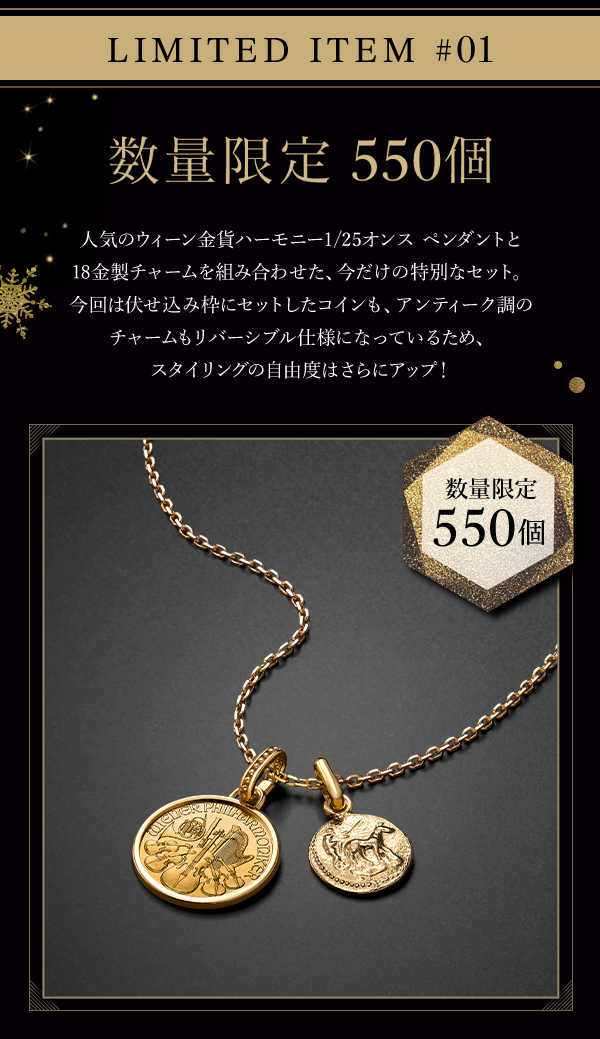 LIMITED ITEM #01 数量限定　550個 人気のウィーン金貨ハーモニー1/25オンス ペンダントと18金製チャームを組み合わせた、今だけの特別なセット。今回は伏せ込み枠にセットしたコインも、アンティーク調のチャームもリバーシブル仕様になっているため、スタイリングの自由度はさらにアップ！