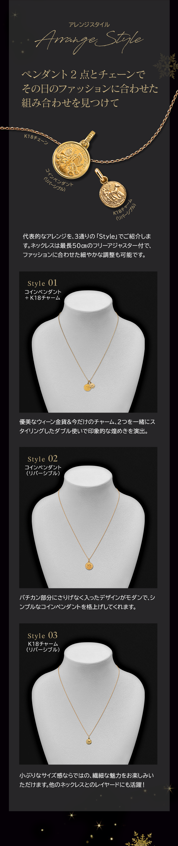 Arrange Style ペンダント2点とチェーンでその日のファッションに合わせた組み合わせを見つけて 代表的なアレンジを、3通りの「Style」でご紹介します。ネックレスは最長50cmのフリーアジャスター付で、ファッションに合わせた細やかな調整も可能です。 Style 01 コインペンダント+K18チャーム 優美なウィーン金貨＆今だけのチャーム、2つを一緒にスタイリングしたダブル使いで印象的な煌めきを演出。 Style 02 コインペンダント（リバーシブル）バチカン部分にさりげなく入ったデザインがモダンで、シンプルなコインペンダントを格上げしてくれます。 Style 03 K18チャーム（リバーシブル）小ぶりなサイズ感ならではの、繊細な魅力をお楽しみいただけます。他のネックレスとのレイヤードにも活躍！