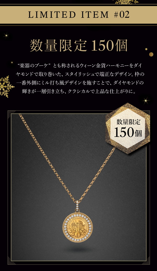 LIMITED ITEM #02 数量限定　150個 “楽器のブーケ”とも称されるウィーン金貨ハーモニーをダイヤモンドで取り巻いた、スタイリッシュで端正なデザイン。枠の一番外側にミル打ち風デザインを施すことで、ダイヤモンドの輝きが一層引き立ち、クラシカルで上品な仕上がりに。