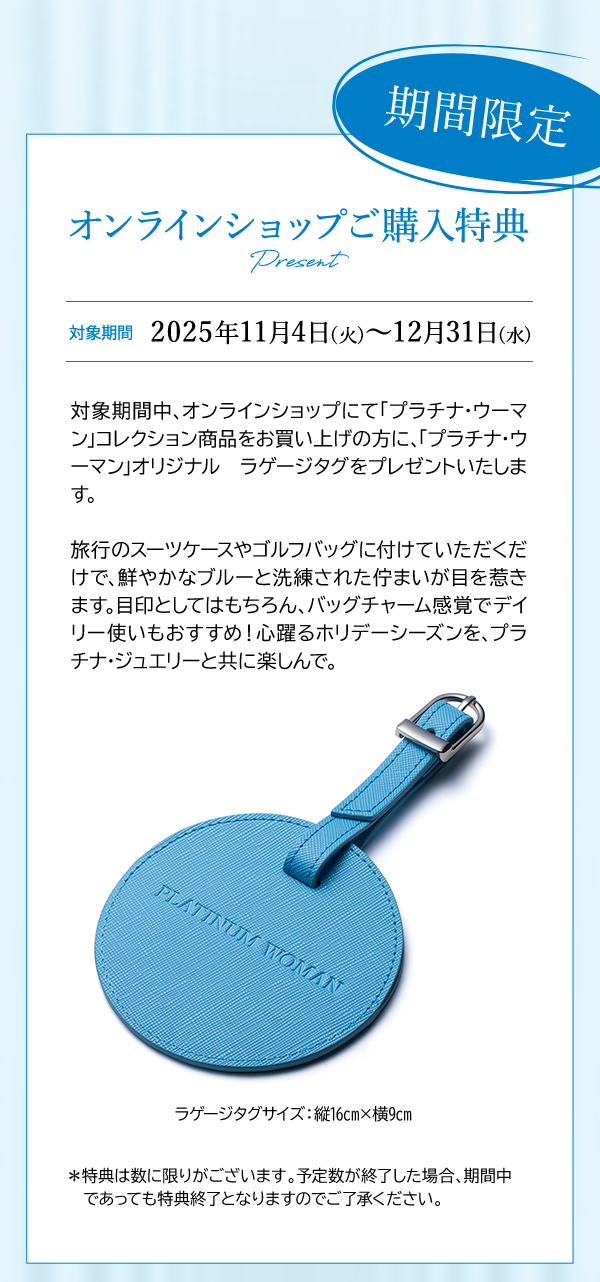 期間限定 オンラインショップご購入特典 Present 対象期間 2025年11月4日(火)～12月31日(水)対象期間中、オンラインショップにて「プラチナ・ウーマン」コレクション商品をお買い上げの方に、「プラチナ・ウーマン」オリジナル ラゲージタグをプレゼントいたします。旅行のスーツケースやゴルフバッグに付けていただくだけで、鮮やかなブルーと洗練された佇まいが目を惹きます。目印としてはもちろん、バッグチャーム感覚でデイリー使いもおすすめ！心躍るホリデーシーズンを、プラチナ・ジュエリーと共に楽しんで。ラゲージタグサイズ：縦16cm×横9cm ＊特典は数に限りがございます。予定数が終了した場合、期間中であっても特典終了となりますのでご了承ください。