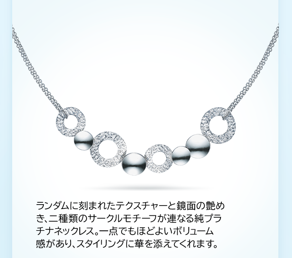 ランダムに刻まれたテクスチャーと鏡面の艶めき、二種類のサークルモチーフが連なる純プラチナネックレス。一点でもほどよいボリューム感があり、スタイリングに華を添えてくれます。