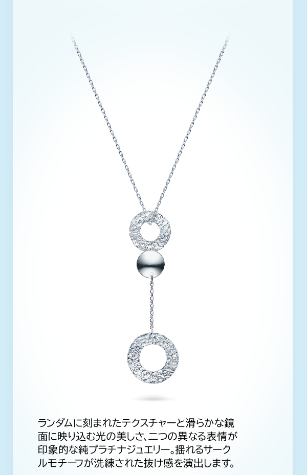 ランダムに刻まれたテクスチャーと滑らかな鏡面に映り込む光の美しさ、二つの異なる表情が印象的な純プラチナジュエリー。揺れるサークルモチーフが洗練された抜け感を演出します。