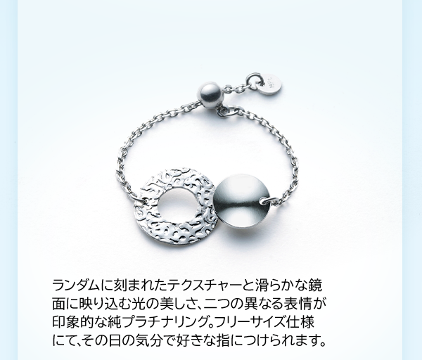 ランダムに刻まれたテクスチャーと滑らかな鏡面に映り込む光の美しさ、二つの異なる表情が印象的な純プラチナリング。フリーサイズ仕様にて、その日の気分で好きな指につけられます。