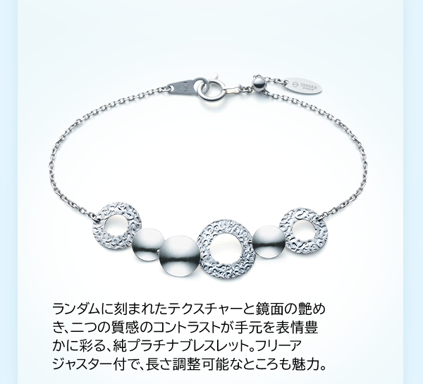 ランダムに刻まれたテクスチャーと鏡面の艶めき、二つの質感のコントラストが手元を表情豊かに彩る、純プラチナブレスレット。フリーアジャスター付で、長さ調整可能なところも魅力。