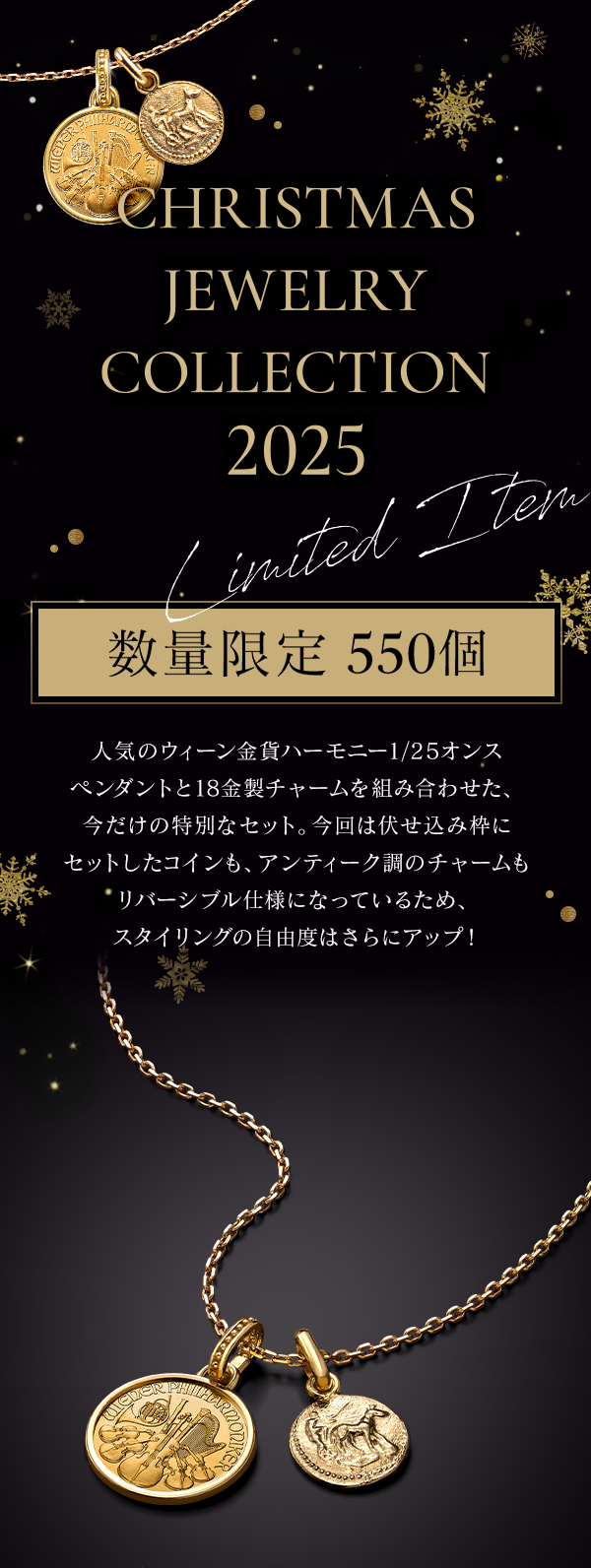 CHRISTMAS JEWELRY COLLECTION 2025 Limited Item 数量限定 550個 人気のウィーン金貨ハーモニー1/25オンス ペンダントと18金製チャームを組み合わせた、今だけの特別なセット。今回は伏せ込み枠にセットしたコインも、アンティーク調のチャームもリバーシブル仕様になっているため、スタイリングの自由度はさらにアップ！