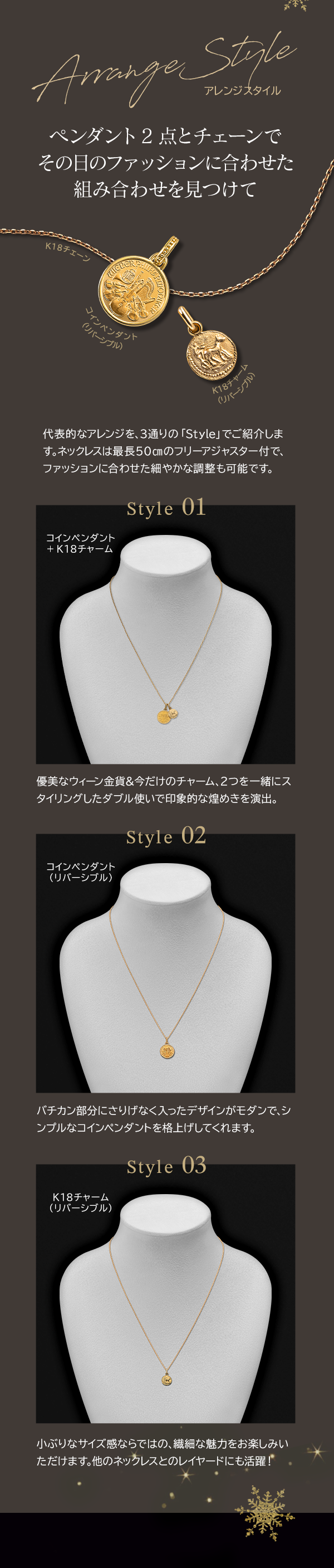 Arrange Style アレンジスタイル ペンダント2点とチェーンでその日のファッションに合わせた組み合わせを見つけて 代表的なアレンジを、3通りの 「Style」 でご紹介します。ネックレスは最長50㎝のフリーアジャスター付で、ファッションに合わせた細やかな調整も可能です。Style 01 コインペンダント +K18チャーム 優美なウィーン金貨＆今だけのチャーム、2つを一緒にスタイリングしたダブル使いで印象的な煌めきを演出。Style 02コインペンダント（リバーシブル） バチカン部分にさりげなく入ったデザインがモダンで、シンプルなコインペンダントを格上げしてくれます。Style 03 K18チャーム（リバーシブル）小ぶりなサイズ感ならではの、繊細な魅力をお楽しみいただけます。他のネックレスとのレイヤードにも活躍！