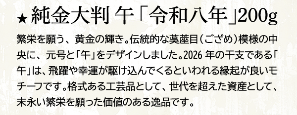 ★ 純金大判 午 「令和八年」200g 繁栄を願う、黄金の輝き。伝統的な茣蓙目（ござめ）模様の中央に、元号と「午」をデザインしました。2026年の干支である「午」は、飛躍や幸運が駆け込んでくるといわれる縁起が良いモチーフです。格式ある工芸品として、世代を超えた資産として、末永い繁栄を願った価値のある逸品です。