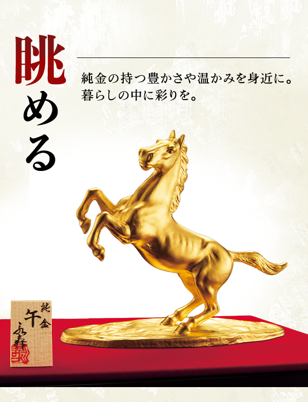 眺める 純金の持つ豊かさや温かみを身近に。暮らしの中に彩りを。
