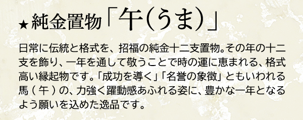 ★ 純金置物 「午（うま）」日常に伝統と格式を、招福の純金十二支置物。その年の十二支を飾り、一年を通して敬うことで時の運に恵まれる、格式高い縁起物です。「成功を導く」「名誉の象徴」ともいわれる馬(午)の、力強く躍動感あふれる姿に、豊かな一年となるよう願いを込めた逸品です。