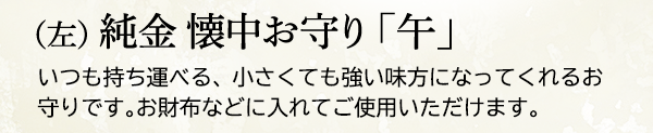 （左） 純金 懐中お守り 「午」いつも持ち運べる、小さくても強い味方になってくれるお守りです。お財布などに入れてご使用いただけます。