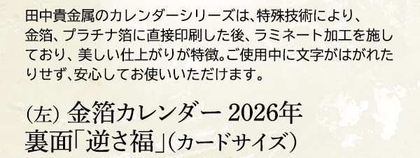 田中貴金属のカレンダーシリーズは、特殊技術により、金箔、プラチナ箔に直接印刷した後、ラミネート加工を施しており、美しい仕上がりが特徴。ご使用中に文字がはがれたりせず、安心してお使いいただけます。（左） 金箔カレンダー 2026年 裏面「逆さ福」（カードサイズ）