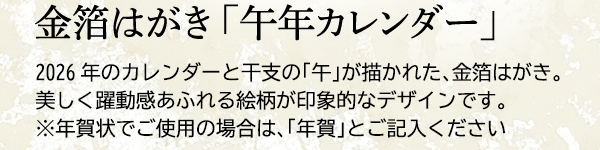 金箔はがき 「午年カレンダー」 2026年のカレンダーと干支の「午」が描かれた、金箔はがき。美しく躍動感あふれる絵柄が印象的なデザインです。※年賀状でご使用の場合は、「年賀」とご記入ください