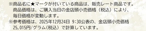 ※商品名に★マークが付いている商品は、販売レート商品です。　商品価格は、ご購入当日の金店頭小売価格（税込）により、毎日価格が変動します。※参考価格は、2025年12月24日 9:30公表の、金店頭小売価格25,015円/グラム(税込) で計算しています。