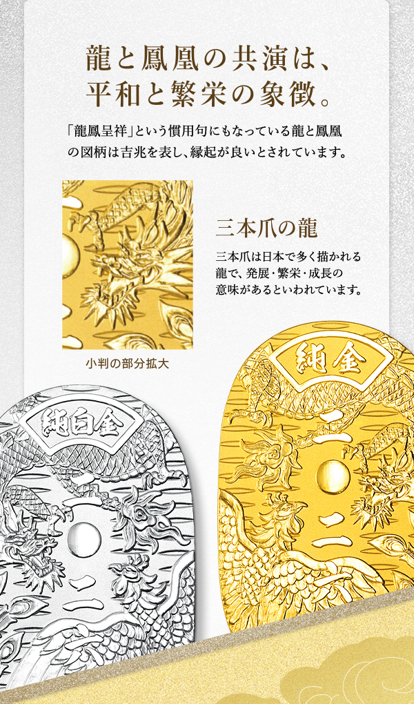 龍と鳳凰の共演は、平和と繁栄の象徴。「龍鳳呈祥」という慣用句にもなっている龍と鳳凰の図柄は吉兆を表し、縁起が良いとされています。三本爪の龍 三本爪は日本で多く描かれる龍で、発展・繁栄・成長の意味があるといわれています。小判の部分拡大