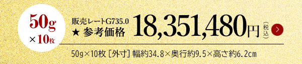 50g×10枚 販売レートG735.0 ★参考価格18,351,480円（税込）50g×10枚［外寸］幅約34.8×奥行約9.5×高さ約6.2cm