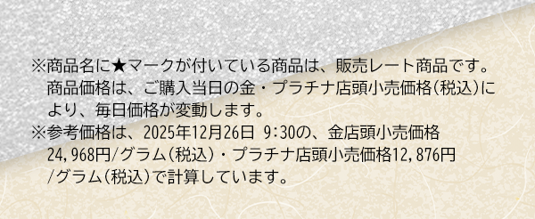 ※商品名に★マークが付いている商品は、販売レート商品です。　商品価格は、ご購入当日の金・プラチナ店頭小売価格(税込)により、毎日価格が変動します。※参考価格は、2025年12月26日 9:30の、金店頭小売価格24,968円/グラム(税込)・プラチナ店頭小売価格12,876円/グラム(税込)で計算しています。