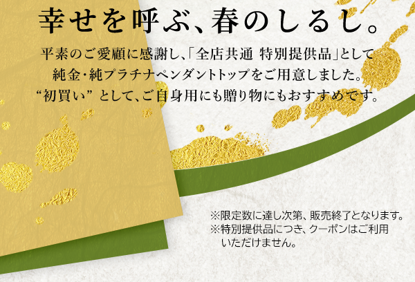 幸せを呼ぶ、春のしるし。平素のご愛顧に感謝し、「全店共通 特別提供品」として純金・純プラチナペンダントトップをご用意しました。“初買い”として、ご自身用にも贈り物にもおすすめです。※限定数に達し次第、販売終了となります。※特別提供品につき、クーポンはご利用いただけません。