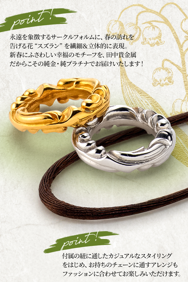 Point!永遠を象徴するサークルフォルムに、春の訪れを告げる花“スズラン”を繊細＆立体的に表現。新春にふさわしい幸福のモチーフを、田中貴金属だからこその純金・純プラチナでお届けいたします！Point!付属の紐に通したカジュアルなスタイリングをはじめ、お持ちのチェーンに通すアレンジもファッションに合わせてお楽しみいただけます。