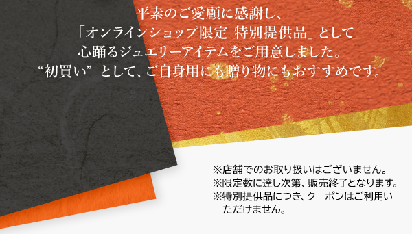 平素のご愛顧に感謝し、「オンラインショップ限定 特別提供品」として心踊るジュエリーアイテムをご用意しました。“初買い”として、ご自身用にも贈り物にもおすすめです。※店舗でのお取り扱いはございません。※限定数に達し次第、販売終了となります。※特別提供品につき、クーポンはご利用いただけません。