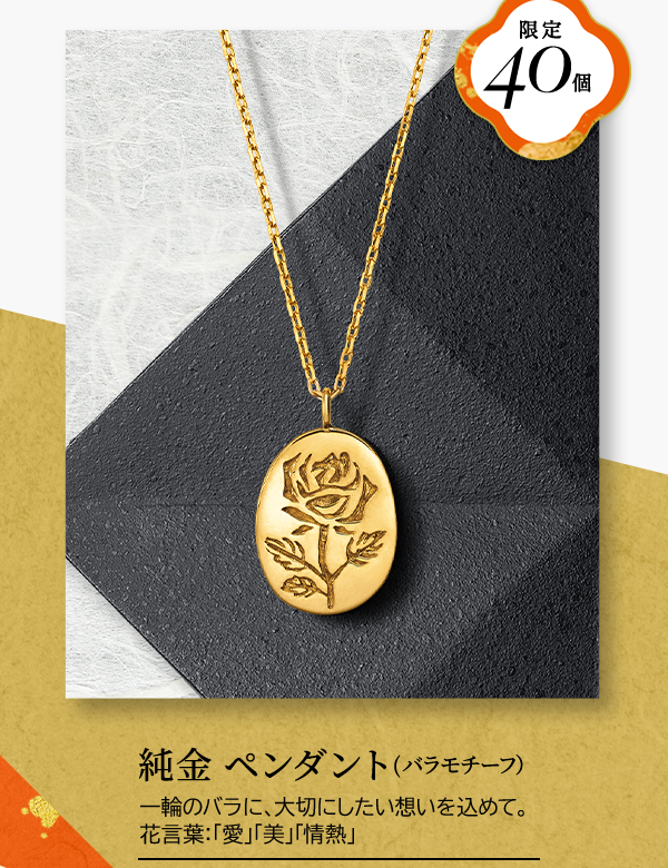 限定40個 純金 ペンダント（バラモチーフ）一輪のバラに、大切にしたい想いを込めて。花言葉：「愛」「美」「情熱」